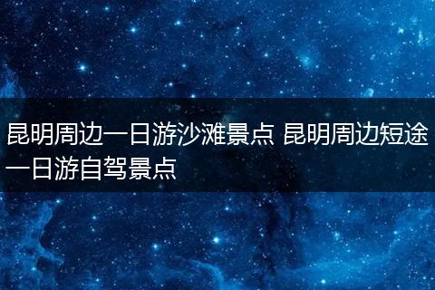 昆明周边一日游沙滩景点 昆明周边短途一日游自驾景点