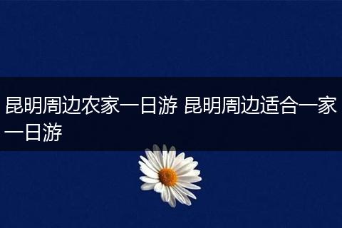 昆明周边农家一日游 昆明周边适合一家一日游