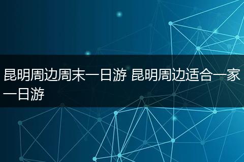 昆明周边周末一日游 昆明周边适合一家一日游
