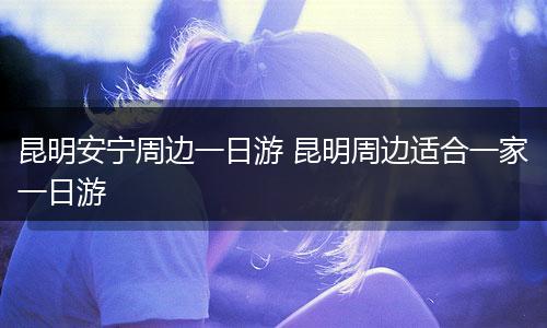 昆明安宁周边一日游 昆明周边适合一家一日游