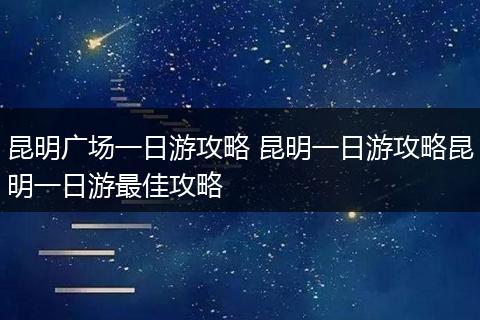 昆明广场一日游攻略 昆明一日游攻略昆明一日游最佳攻略