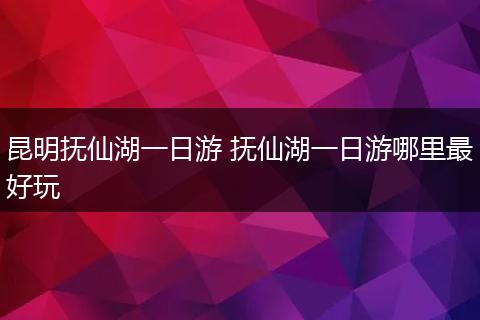 昆明抚仙湖一日游 抚仙湖一日游哪里最好玩
