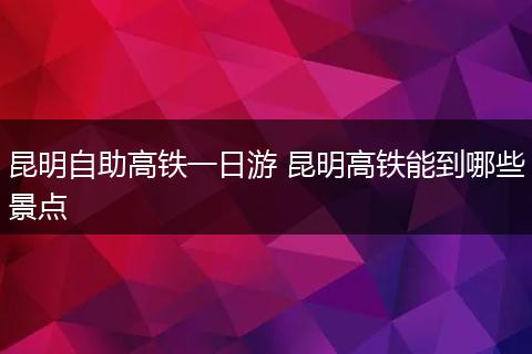 昆明自助高铁一日游 昆明高铁能到哪些景点