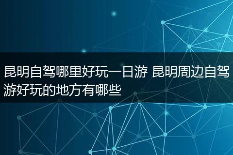 昆明自驾哪里好玩一日游 昆明周边自驾游好玩的地方有哪些