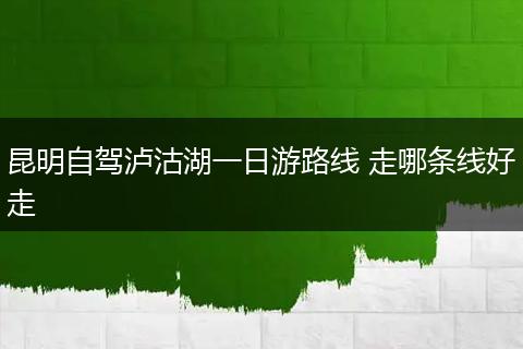 昆明自驾泸沽湖一日游路线 走哪条线好走