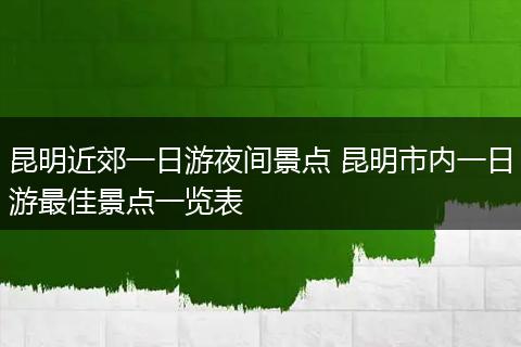 昆明近郊一日游夜间景点 昆明市内一日游最佳景点一览表