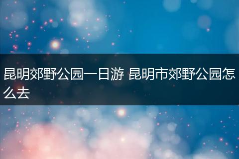 昆明郊野公园一日游 昆明市郊野公园怎么去