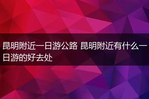 昆明附近一日游公路 昆明附近有什么一日游的好去处
