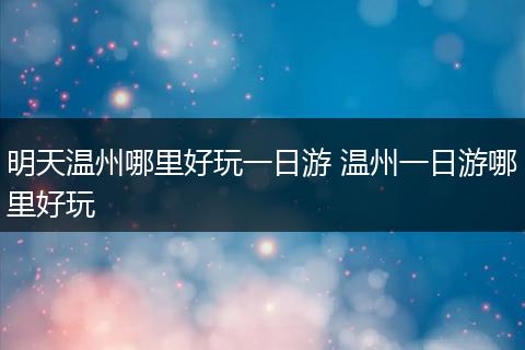 明天温州哪里好玩一日游 温州一日游哪里好玩