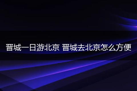 晋城一日游北京 晋城去北京怎么方便