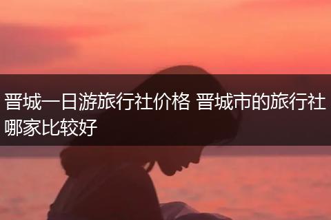 晋城一日游旅行社价格 晋城市的旅行社哪家比较好