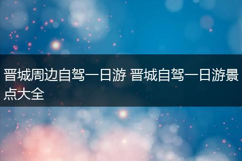 晋城周边自驾一日游 晋城自驾一日游景点大全