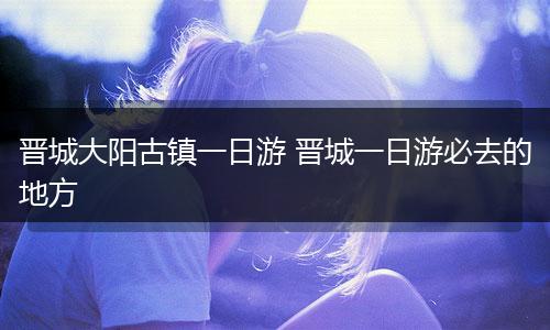 晋城大阳古镇一日游 晋城一日游必去的地方