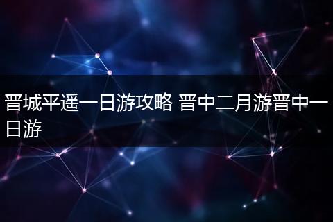 晋城平遥一日游攻略 晋中二月游晋中一日游