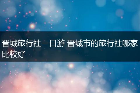 晋城旅行社一日游 晋城市的旅行社哪家比较好