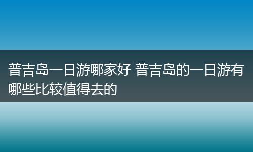 普吉岛一日游哪家好 普吉岛的一日游有哪些比较值得去的