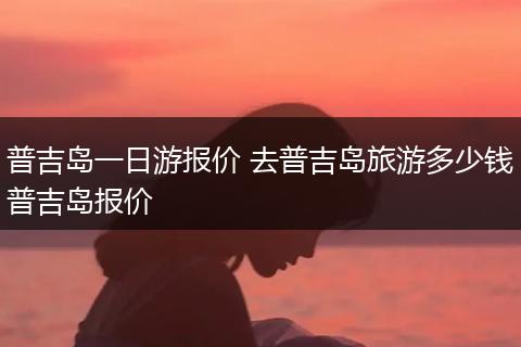 普吉岛一日游报价 去普吉岛旅游多少钱普吉岛报价