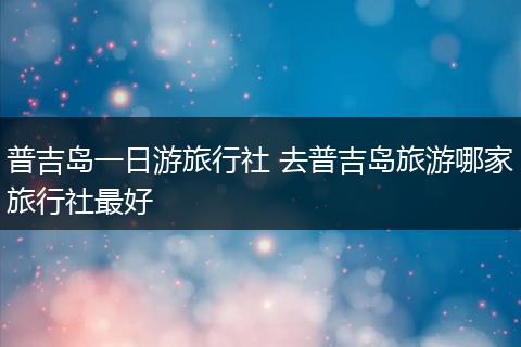 普吉岛一日游旅行社 去普吉岛旅游哪家旅行社最好