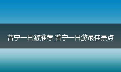 普宁一日游推荐 普宁一日游最佳景点