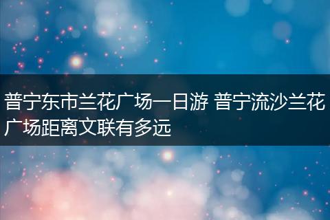 普宁东市兰花广场一日游 普宁流沙兰花广场距离文联有多远