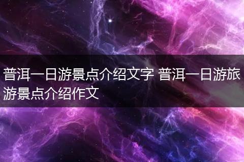 普洱一日游景点介绍文字 普洱一日游旅游景点介绍作文