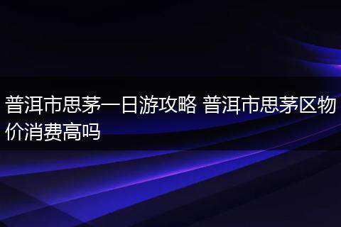 普洱市思茅一日游攻略 普洱市思茅区物价消费高吗