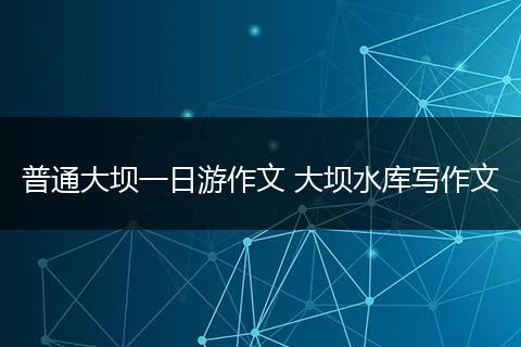 普通大坝一日游作文 大坝水库写作文