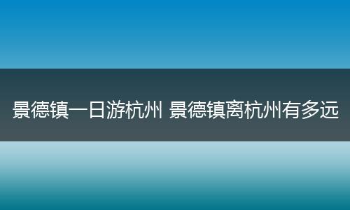 景德镇一日游杭州 景德镇离杭州有多远