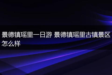 景德镇瑶里一日游 景德镇瑶里古镇景区怎么样