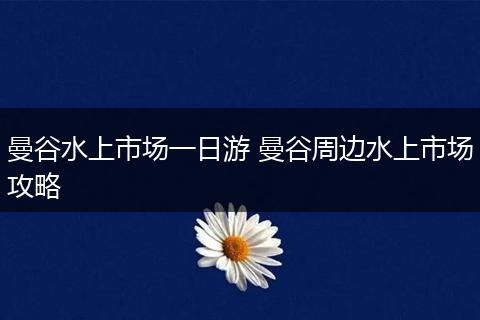 曼谷水上市场一日游 曼谷周边水上市场攻略