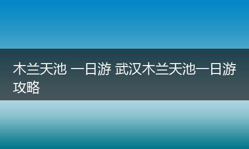 木兰天池 一日游 武汉木兰天池一日游攻略