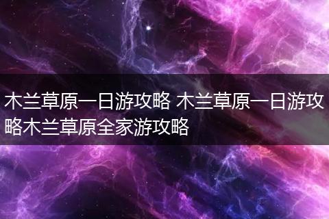 木兰草原一日游攻略 木兰草原一日游攻略木兰草原全家游攻略