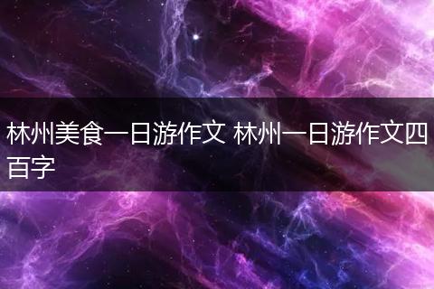 林州美食一日游作文 林州一日游作文四百字