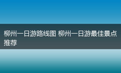 柳州一日游路线图 柳州一日游最佳景点推荐