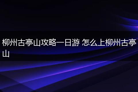 柳州古亭山攻略一日游 怎么上柳州古亭山