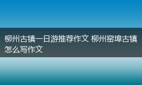 柳州古镇一日游推荐作文 柳州窑埠古镇怎么写作文