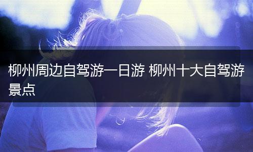 柳州周边自驾游一日游 柳州十大自驾游景点