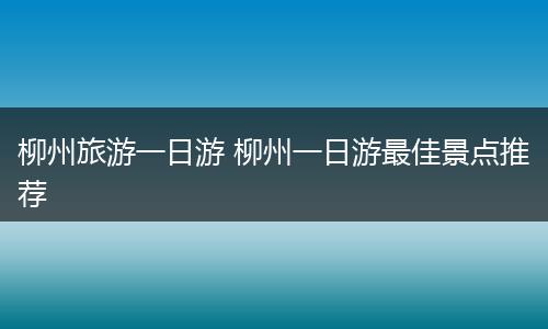 柳州旅游一日游 柳州一日游最佳景点推荐