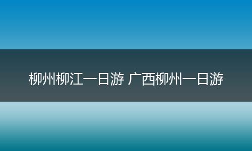 柳州柳江一日游 广西柳州一日游