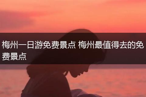 梅州一日游免费景点 梅州最值得去的免费景点
