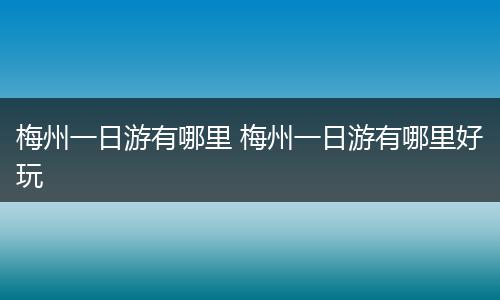 梅州一日游有哪里 梅州一日游有哪里好玩