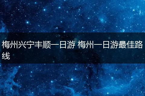 梅州兴宁丰顺一日游 梅州一日游最佳路线