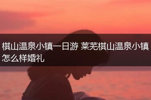 棋山温泉小镇一日游 莱芜棋山温泉小镇怎么样婚礼