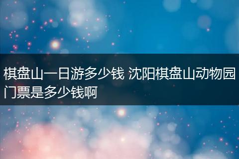 棋盘山一日游多少钱 沈阳棋盘山动物园门票是多少钱啊