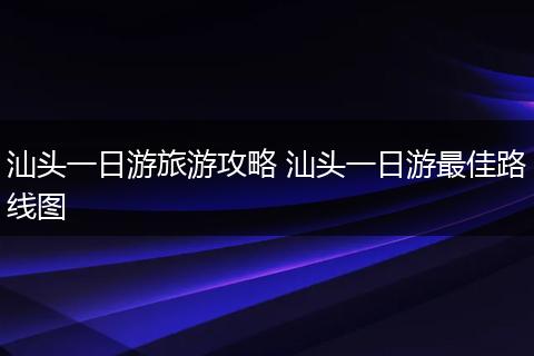 汕头一日游旅游攻略 汕头一日游最佳路线图