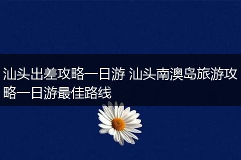汕头出差攻略一日游 汕头南澳岛旅游攻略一日游最佳路线