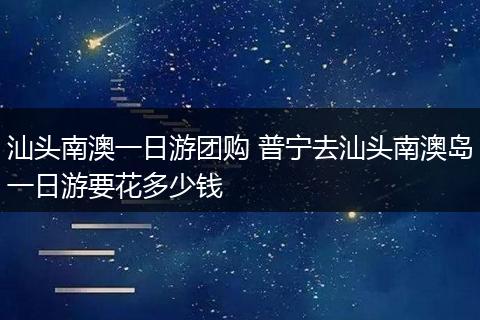 汕头南澳一日游团购 普宁去汕头南澳岛一日游要花多少钱