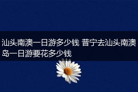 汕头南澳一日游多少钱 普宁去汕头南澳岛一日游要花多少钱