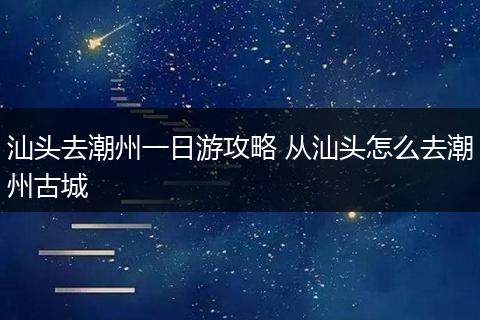 汕头去潮州一日游攻略 从汕头怎么去潮州古城