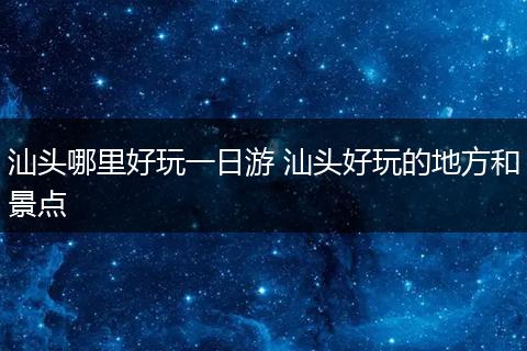 汕头哪里好玩一日游 汕头好玩的地方和景点